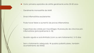  Gota: primeiros episódios de artrite geralmente entre 30-50 anos
- Geralmente monoartrite de MMII
- Sinais inflamatórios exuberantes
- Pode haver febre e aumento de provas inflamatórias
- Fagocitose dos cristais por macrófagos  produção de citocinas pró-
inflamatórias (principalmente IL-1B)
- Quadro agudo e auto-limitado (com ou sem tratamento): 5-10 dias
- Sem o tratamento adequado  quadros poliarticulares, também
acometimento de MMSS
 
