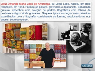 Lotus Amanda Maria Lobo de Alvarenga, ou Lotus Lobo, nasceu em Belo
Horizonte, em 1943. Formou-se pintora, gravadora e desenhista. Estudando
gravura, descobriu uma coleção de pedras litográficas com rótulos de
produtos antigos ainda gravados. Naquela época começou suas primeiras
experiências com a litografia, combinando as formas, recolocando-as nos
papéis, sobrepondo-as..
 