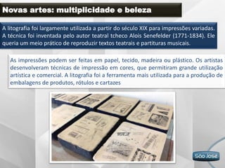 Novas artes: multiplicidade e beleza
A litografia foi largamente utilizada a partir do século XIX para impressões variadas.
A técnica foi inventada pelo autor teatral tcheco Alois Senefelder (1771-1834). Ele
queria um meio prático de reproduzir textos teatrais e partituras musicais.
As impressões podem ser feitas em papel, tecido, madeira ou plástico. Os artistas
desenvolveram técnicas de impressão em cores, que permitiram grande utilização
artística e comercial. A litografia foi a ferramenta mais utilizada para a produção de
embalagens de produtos, rótulos e cartazes.
 