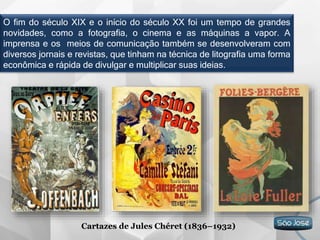 O fim do século XIX e o início do século XX foi um tempo de grandes
novidades, como a fotografia, o cinema e as máquinas a vapor. A
imprensa e os meios de comunicação também se desenvolveram com
diversos jornais e revistas, que tinham na técnica de litografia uma forma
econômica e rápida de divulgar e multiplicar suas ideias.
Cartazes de Jules Chéret (1836–1932)
 