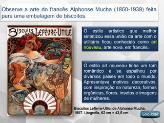 O estilo artístico que melhor
sintetizou essa união da arte com o
utilitário ficou conhecido como art
nouveau, arte nova, em francês.
Observe a arte do francês Alphonse Mucha (1860-1939) feita
para uma embalagem de biscoitos.
O estilo art nouveau tinha um tom
romântico e se espalhou por
diversos países em todo o mundo.
Apresentava motivos decorativos,
com inspiração na natureza, formas
orgânicas, flores, insetos e imagens
de mulheres.
Biscoitos Lefèvre-Utile, de Alphonse Mucha,
1897. Litografia, 62 cm × 43,5 cm.
 