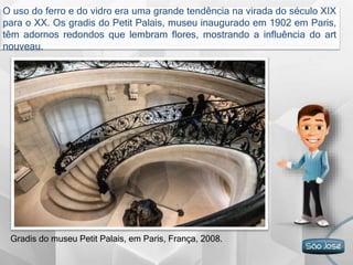 O uso do ferro e do vidro era uma grande tendência na virada do século XIX
para o XX. Os gradis do Petit Palais, museu inaugurado em 1902 em Paris,
têm adornos redondos que lembram flores, mostrando a influência do art
nouveau.
Gradis do museu Petit Palais, em Paris, França, 2008.
 