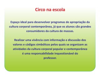 Circo na escola

 Espaço ideal para desenvolver programas de apropriação da
cultura corporal contemporânea, já que os alunos são grandes
             consumidores da cultura de massas.

   Realizar uma vivência com informação e discussão dos
  valores e códigos simbólicos pelos quais se organizam as
  atividades da cultura corporal popular e contemporânea
         é uma responsabilidade inquestionável do
                          professor.
 