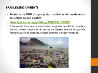 BRASILEMEIOAMBIENTE
• Relatório da ONU diz que praias brasileiras têm mais restos
de cigarro do que plástico.
• https://news.un.org/pt/story/2018/09/1638812
• Entre os dez itens mais encontrados nas praias brasileiras durante a
Semana Mares Limpos estão restos de cigarro, tampas de garrafa,
canudos, garrafas plásticas, sacolas plásticas de supermercado.
 