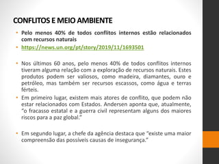 CONFLITOS E MEIO AMBIENTE
• Pelo menos 40% de todos conflitos internos estão relacionados
com recursos naturais
• https://news.un.org/pt/story/2019/11/1693501
• Nos últimos 60 anos, pelo menos 40% de todos conflitos internos
tiveram alguma relação com a exploração de recursos naturais. Estes
produtos podem ser valiosos, como madeira, diamantes, ouro e
petróleo, mas também ser recursos escassos, como água e terras
férteis.
• Em primeiro lugar, existem mais atores de conflito, que podem não
estar relacionados com Estados. Andersen aponta que, atualmente,
“o fracasso estatal e a guerra civil representam alguns dos maiores
riscos para a paz global.”
• Em segundo lugar, a chefe da agência destaca que “existe uma maior
compreensão das possíveis causas de insegurança.”
 