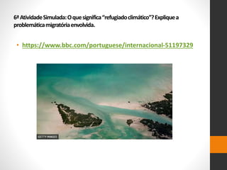 6ªAtividadeSimulada:Oquesignifica“refugiadoclimático”?Expliquea
problemáticamigratóriaenvolvida.
• https://www.bbc.com/portuguese/internacional-51197329
 