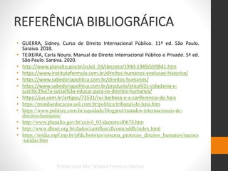 REFERÊNCIA BIBLIOGRÁFICA
• GUERRA, Sidney. Curso de Direito Internacional Público. 11ª ed. São Paulo.
Saraiva. 2018.
• TEIXEIRA, Carla Noura. Manual de Direito Internacional Público e Privado. 5ª ed.
São Paulo. Saraiva. 2020.
• http://www.planalto.gov.br/ccivil_03/decreto/1930-1949/d19841.htm
• https://www.institutoformula.com.br/direitos-humanos-evolucao-historica/
• https://www.sabedoriapolitica.com.br/direitos-humanos/
• https://www.sabedoriapolitica.com.br/products/etica%2c-cidadania-e-
justi%c3%a7a-social%3a-educar-para-os-direitos-humanos/
• https://jus.com.br/artigos/73531/rui-barbosa-e-a-conferencia-de-haia
• https://mundoeducacao.uol.com.br/politica/tribunal-de-haia.htm
• https://www.politize.com.br/equidade/blogpost/tratados-internacionais-de-
direitos-humanos/
• http://www.planalto.gov.br/ccivil_03/decreto/d0678.htm
• http://www.dhnet.org.br/dados/cartilhas/dh/onu/sddh/index.html
• https://midia.mpf.mp.br/pfdc/hotsites/sistema_protecao_direitos_humanos/nacoes
-unidas.htm
Professora Me Tatiana Firmino Damas
 