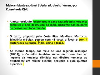 Meioambientesaudávelédeclaradodireitohumanopor
ConselhodaONU
• A nova resolução reconheceu o dano causado pela mudança
climática e pela destruição do meio ambiente nas milhares
de pessoas em todo mundo.
• O texto, proposto pela Costa Rica, Maldivas, Marrocos,
Eslovênia e Suíça, passou com 43 votos a favor e com 4
abstenções da Rússia, Índia, China e Japão.
• Ao mesmo tempo, por meio de uma segunda resolução
(48/14), o Conselho também aumentou o seu foco no
impacto da mudança climática nos direitos humanos ao
estabelecer um relator especial dedicado a essa questão
específica.
 