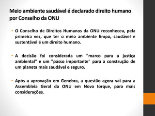 Meio ambiente saudável é declarado direito humano
por Conselho da ONU
• O Conselho de Direitos Humanos da ONU reconheceu, pela
primeira vez, que ter o meio ambiente limpo, saudável e
sustentável é um direito humano.
• A decisão foi considerada um "marco para a justiça
ambiental" e um "passo importante" para a construção de
um planeta mais saudável e seguro.
• Após a aprovação em Genebra, a questão agora vai para a
Assembleia Geral da ONU em Nova Iorque, para mais
considerações.
 
