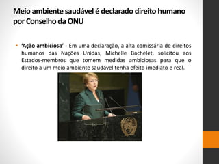 Meio ambiente saudável é declarado direito humano
por Conselho da ONU
• ‘Ação ambiciosa’ - Em uma declaração, a alta-comissária de direitos
humanos das Nações Unidas, Michelle Bachelet, solicitou aos
Estados-membros que tomem medidas ambiciosas para que o
direito a um meio ambiente saudável tenha efeito imediato e real.
 