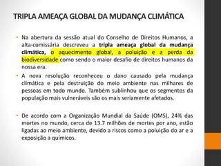 TRIPLA AMEAÇA GLOBAL DA MUDANÇA CLIMÁTICA
• Na abertura da sessão atual do Conselho de Direitos Humanos, a
alta-comissária descreveu a tripla ameaça global da mudança
climática, o aquecimento global, a poluição e a perda da
biodiversidade como sendo o maior desafio de direitos humanos da
nossa era.
• A nova resolução reconheceu o dano causado pela mudança
climática e pela destruição do meio ambiente nas milhares de
pessoas em todo mundo. Também sublinhou que os segmentos da
população mais vulneráveis são os mais seriamente afetados.
• De acordo com a Organização Mundial da Saúde (OMS), 24% das
mortes no mundo, cerca de 13.7 milhões de mortes por ano, estão
ligadas ao meio ambiente, devido a riscos como a poluição do ar e a
exposição a químicos.
 