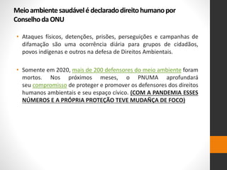 Meioambientesaudávelédeclaradodireitohumanopor
ConselhodaONU
• Ataques físicos, detenções, prisões, perseguições e campanhas de
difamação são uma ocorrência diária para grupos de cidadãos,
povos indígenas e outros na defesa de Direitos Ambientais.
• Somente em 2020, mais de 200 defensores do meio ambiente foram
mortos. Nos próximos meses, o PNUMA aprofundará
seu compromisso de proteger e promover os defensores dos direitos
humanos ambientais e seu espaço cívico. (COM A PANDEMIA ESSES
NÚMEROS E A PRÓPRIA PROTEÇÃO TEVE MUDAÑÇA DE FOCO)
 