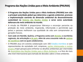 ProgramadasNaçõesUnidasparaoMeioAmbiente(PNUMA)
• O Programa das Nações Unidas para o Meio Ambiente (PNUMA) tem sido
a principal autoridade global que determina a agenda ambiental, promove
a implementação coerente da dimensão ambiental do desenvolvimento
sustentável no Sistema das Nações Unidas e serve como autoridade
defensora do meio ambiente no mundo.
• A missão do PNUMA é proporcionar liderança e encorajar parcerias na
proteção do meio ambiente, inspirando, informando e permitindo que
países e pessoas melhorem sua qualidade de vida sem comprometer as
gerações futuras.
• Com sede em Nairóbi, Quênia, o Programa conta com divisões e escritórios
regionais, de articulação e de país, além de uma crescente rede de centros
de excelência com os quais colaboramos.
• O PNUMA atua em estreita colaboração com 193 Estados-membros e com
representantes da sociedade civil, empresas, partes interessadas e outros
grupos (major groups) para enfrentar os desafios ambientais por intermédio
da Assembleia das Nações Unidas para o Meio Ambiente, a o foro de mais
alto nível internacional para tomada de decisões sobre o meio ambiente.
 