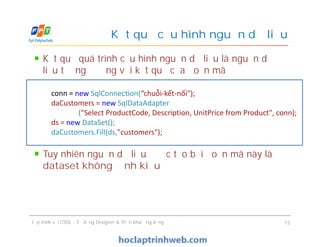Kết quả quá trình cấu hình nguồn dữ liệu là nguồn dữ
liệu tương đương với kết quả của đoạn mã
Tuy nhiên nguồn dữ liệu được tạo bởi đoạn mã này là
dataset không định kiểu
Kết quả cấu hình nguồn dữ liệu
conn = new SqlConnection(“chuỗi-kết-nối");
daCustomers = new SqlDataAdapter
("Select ProductCode, Description, UnitPrice from Product", conn);
ds = new DataSet();
daCustomers.Fill(ds,"customers");
Kết quả quá trình cấu hình nguồn dữ liệu là nguồn dữ
liệu tương đương với kết quả của đoạn mã
Tuy nhiên nguồn dữ liệu được tạo bởi đoạn mã này là
dataset không định kiểu
Lập trình với CSDL - Sử dụng Designer & Triển khai ứng dụng 13
conn = new SqlConnection(“chuỗi-kết-nối");
daCustomers = new SqlDataAdapter
("Select ProductCode, Description, UnitPrice from Product", conn);
ds = new DataSet();
daCustomers.Fill(ds,"customers");
 