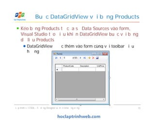 Kéo bảng Products từ cửa sổ Data Sources vào form,
Visual Studio tạo điều khiển DataGridView buộc với bảng
dữ liệu Products
DataGridView được thêm vào form cùng với toolbar điều
hướng
Buộc DataGridView với bảng Products
Lập trình với CSDL - Sử dụng Designer & Triển khai ứng dụng 15
 