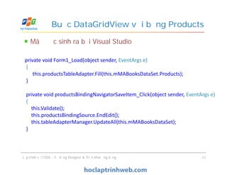 Mã được sinh ra bởi Visual Studio
Buộc DataGridView với bảng Products
private void Form1_Load(object sender, EventArgs e)
{
this.productsTableAdapter.Fill(this.mMABooksDataSet.Products);
}
private void productsBindingNavigatorSaveItem_Click(object sender, EventArgs e)
{
this.Validate();
this.productsBindingSource.EndEdit();
this.tableAdapterManager.UpdateAll(this.mMABooksDataSet);
}
Lập trình với CSDL - Sử dụng Designer & Triển khai ứng dụng 17
private void Form1_Load(object sender, EventArgs e)
{
this.productsTableAdapter.Fill(this.mMABooksDataSet.Products);
}
private void productsBindingNavigatorSaveItem_Click(object sender, EventArgs e)
{
this.Validate();
this.productsBindingSource.EndEdit();
this.tableAdapterManager.UpdateAll(this.mMABooksDataSet);
}
 