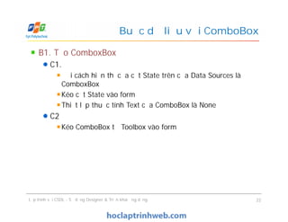 B1. Tạo ComboxBox
C1.
Đổi cách hiển thị của cột State trên cửa Data Sources là
ComboxBox
Kéo cột State vào form
Thiết lập thuộc tính Text của ComboBox là None
C2
Kéo ComboBox từ Toolbox vào form
Buộc dữ liệu với ComboBox
B1. Tạo ComboxBox
C1.
Đổi cách hiển thị của cột State trên cửa Data Sources là
ComboxBox
Kéo cột State vào form
Thiết lập thuộc tính Text của ComboBox là None
C2
Kéo ComboBox từ Toolbox vào form
Lập trình với CSDL - Sử dụng Designer & Triển khai ứng dụng 22
 