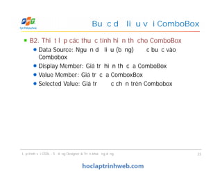 B2. Thiết lập các thuộc tính hiển thị cho ComboBox
Data Source: Nguồn dữ liệu (bảng) được buộc vào
Combobox
Display Member: Giá trị hiển thị của ComboBox
Value Member: Giá trị của ComboxBox
Selected Value: Giá trị được chọn trên Combobox
Buộc dữ liệu với ComboBox
B2. Thiết lập các thuộc tính hiển thị cho ComboBox
Data Source: Nguồn dữ liệu (bảng) được buộc vào
Combobox
Display Member: Giá trị hiển thị của ComboBox
Value Member: Giá trị của ComboxBox
Selected Value: Giá trị được chọn trên Combobox
Lập trình với CSDL - Sử dụng Designer & Triển khai ứng dụng 23
 