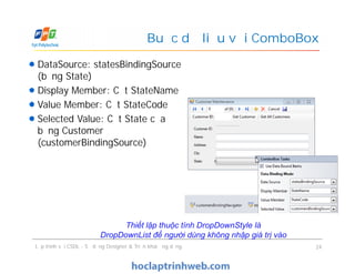 DataSource: statesBindingSource
(bảng State)
Display Member: Cột StateName
Value Member: Cột StateCode
Selected Value: Cột State của
bảng Customer
(customerBindingSource)
Buộc dữ liệu với ComboBox
DataSource: statesBindingSource
(bảng State)
Display Member: Cột StateName
Value Member: Cột StateCode
Selected Value: Cột State của
bảng Customer
(customerBindingSource)
Lập trình với CSDL - Sử dụng Designer & Triển khai ứng dụng 24
Thiết lập thuộc tính DropDownStyle là
DropDownList để người dùng không nhập giá trị vào
 