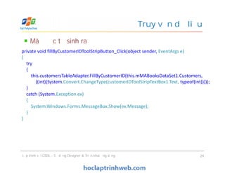 Mã được tự sinh ra
Truy vấn dữ liệu
private void fillByCustomerIDToolStripButton_Click(object sender, EventArgs e)
{
try
{
this.customersTableAdapter.FillByCustomerID(this.mMABooksDataSet1.Customers,
((int)(System.Convert.ChangeType(customerIDToolStripTextBox1.Text, typeof(int)))));
}
catch (System.Exception ex)
{
System.Windows.Forms.MessageBox.Show(ex.Message);
}
}
Lập trình với CSDL - Sử dụng Designer & Triển khai ứng dụng 29
private void fillByCustomerIDToolStripButton_Click(object sender, EventArgs e)
{
try
{
this.customersTableAdapter.FillByCustomerID(this.mMABooksDataSet1.Customers,
((int)(System.Convert.ChangeType(customerIDToolStripTextBox1.Text, typeof(int)))));
}
catch (System.Exception ex)
{
System.Windows.Forms.MessageBox.Show(ex.Message);
}
}
 