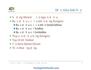 Mục tiêu bài học
Sử dụng Wizard để tạo nguồn dữ liệu
Buộc dữ liệu với điều khiển bằng Designer
Buộc dữ liệu với điều khiển DataGridView
Buộc dữ liệu với TextBox
Buộc dữ liệu với ComboBox
Truy vấn dữ liệu bằng Designer
Tùy chỉnh Toolbar
Tạo form Master/Detail
Triển khai ứng dụng
Sử dụng Wizard để tạo nguồn dữ liệu
Buộc dữ liệu với điều khiển bằng Designer
Buộc dữ liệu với điều khiển DataGridView
Buộc dữ liệu với TextBox
Buộc dữ liệu với ComboBox
Truy vấn dữ liệu bằng Designer
Tùy chỉnh Toolbar
Tạo form Master/Detail
Triển khai ứng dụng
Lập trình với CSDL - Sử dụng Designer & Triển khai ứng dụng 3
 