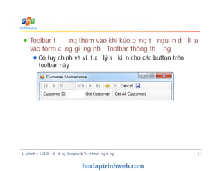 Toolbar tự động thêm vào khi kéo bảng từ nguồn dữ liệu
vào form cũng giống như Toolbar thông thường
Có tùy chỉnh và viết xử lý sự kiện cho các button trên
toolbar này
Toolbar tự động thêm vào khi kéo bảng từ nguồn dữ liệu
vào form cũng giống như Toolbar thông thường
Có tùy chỉnh và viết xử lý sự kiện cho các button trên
toolbar này
Lập trình với CSDL - Sử dụng Designer & Triển khai ứng dụng 31
 