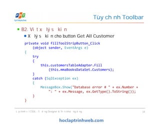 B2. Viết xử lý sự kiện
Xử lý sự kiện cho button Get All Customer
Tùy chỉnh Toolbar
private void fillToolStripButton_Click
(object sender, EventArgs e)
{
try
{
this.customersTableAdapter.Fill
(this.mmaBooksDataSet.Customers);
}
catch (SqlException ex)
{
MessageBox.Show("Database error # " + ex.Number +
": " + ex.Message, ex.GetType().ToString());
}
}
Lập trình với CSDL - Sử dụng Designer & Triển khai ứng dụng 34
private void fillToolStripButton_Click
(object sender, EventArgs e)
{
try
{
this.customersTableAdapter.Fill
(this.mmaBooksDataSet.Customers);
}
catch (SqlException ex)
{
MessageBox.Show("Database error # " + ex.Number +
": " + ex.Message, ex.GetType().ToString());
}
}
 