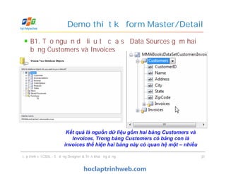 B1. Tạo nguồn dữ liệu từ cửa sổ Data Sources gồm hai
bảng Customers và Invoices
Demo thiết kế form Master/Detail
Lập trình với CSDL - Sử dụng Designer & Triển khai ứng dụng 37
Kết quả là nguồn dữ liệu gồm hai bảng Customers và
Invoices. Trong bảng Customers có bảng con là
invoices thể hiện hai bảng này có quan hệ một – nhiều
 