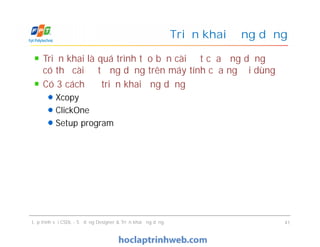 Triển khai là quá trình tạo bản cài đặt của ứng dụng để
có thể cài đặt ứng dụng trên máy tính của người dùng
Có 3 cách để triển khai ứng dụng
Xcopy
ClickOne
Setup program
Triển khai ứng dụng
Triển khai là quá trình tạo bản cài đặt của ứng dụng để
có thể cài đặt ứng dụng trên máy tính của người dùng
Có 3 cách để triển khai ứng dụng
Xcopy
ClickOne
Setup program
Lập trình với CSDL - Sử dụng Designer & Triển khai ứng dụng 41
 