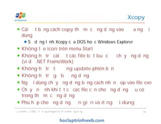 Cài đặt bằng cách copy thư mục ứng dụng vào ổ đĩa người
dùng
Sử dụng lệnh Xcopy của DOS hoặc Windows Explorer
Không tạo icon trên menu Start
Không hỗ trợ cài đặt các file bắt buộc để chạy ứng dụng
(ví dụ .NET FrameWork)
Không hỗ trợ tự động update phiên bản
Không hỗ trợ gỡ bỏ ứng dụng
Người dùng chạy ứng dụng bằng cách nhấn đúp vào file exe
Chạy ổn định khi tất cả các file cần cho ứng dụng đều có
trong thư mục ứng dụng
Phù hợp cho ứng dụng đơn giản và ít người dùng
Xcopy
Cài đặt bằng cách copy thư mục ứng dụng vào ổ đĩa người
dùng
Sử dụng lệnh Xcopy của DOS hoặc Windows Explorer
Không tạo icon trên menu Start
Không hỗ trợ cài đặt các file bắt buộc để chạy ứng dụng
(ví dụ .NET FrameWork)
Không hỗ trợ tự động update phiên bản
Không hỗ trợ gỡ bỏ ứng dụng
Người dùng chạy ứng dụng bằng cách nhấn đúp vào file exe
Chạy ổn định khi tất cả các file cần cho ứng dụng đều có
trong thư mục ứng dụng
Phù hợp cho ứng dụng đơn giản và ít người dùng
Lập trình với CSDL - Sử dụng Designer & Triển khai ứng dụng 42
 