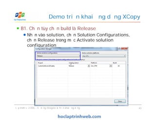 B1. Chọn tùy chọn build là Release
Nhấn vào solution, chọn Solution Configurations,
chọn Release trong mục Activate solution
configuration
Demo triển khai ứng dụng XCopy
B1. Chọn tùy chọn build là Release
Nhấn vào solution, chọn Solution Configurations,
chọn Release trong mục Activate solution
configuration
Lập trình với CSDL - Sử dụng Designer & Triển khai ứng dụng 43
 