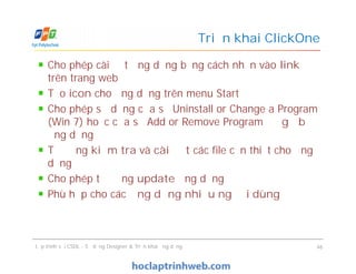 Cho phép cài đặt ứng dụng bằng cách nhấn vào link
trên trang web
Tạo icon cho ứng dụng trên menu Start
Cho phép sử dụng cửa sổ Uninstall or Change a Program
(Win 7) hoặc cửa sổ Add or Remove Program để gỡ bỏ
ứng dụng
Tự động kiểm tra và cài đặt các file cần thiết cho ứng
dụng
Cho phép tự động update ứng dụng
Phù hợp cho các ứng dụng nhiều người dùng
Triển khai ClickOne
Cho phép cài đặt ứng dụng bằng cách nhấn vào link
trên trang web
Tạo icon cho ứng dụng trên menu Start
Cho phép sử dụng cửa sổ Uninstall or Change a Program
(Win 7) hoặc cửa sổ Add or Remove Program để gỡ bỏ
ứng dụng
Tự động kiểm tra và cài đặt các file cần thiết cho ứng
dụng
Cho phép tự động update ứng dụng
Phù hợp cho các ứng dụng nhiều người dùng
Lập trình với CSDL - Sử dụng Designer & Triển khai ứng dụng 46
 