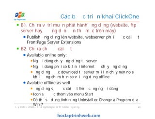 B1. Chỉ ra vị trí muốn phát hành ứng dụng (website, ftp
server hay đường dẫn đến thư mục trên máy)
Publish ứng dụng lên website, webserver phải được cài đặt
FrontPage Server Extensions
B2. Chỉ ra chế độ cài đặt
Available online only:
Người dùng chạy ứng dụng từ server
Người dùng phải có kết nối internet để chạy ứng dụng
Ứng dụng được download từ server mỗi lần chạy nên nó sẽ
khởi động chậm hơn so với ứng dụng offline
Avalable offline as well
Ứng dụng sẽ được cài đặt lên ổ cứng người dùng
Icon sẽ được thêm vào menu Start
Có thể sử dụng tính năng Uninstall or Change a Program của
Win 7
Các bước triển khai ClickOne
B1. Chỉ ra vị trí muốn phát hành ứng dụng (website, ftp
server hay đường dẫn đến thư mục trên máy)
Publish ứng dụng lên website, webserver phải được cài đặt
FrontPage Server Extensions
B2. Chỉ ra chế độ cài đặt
Available online only:
Người dùng chạy ứng dụng từ server
Người dùng phải có kết nối internet để chạy ứng dụng
Ứng dụng được download từ server mỗi lần chạy nên nó sẽ
khởi động chậm hơn so với ứng dụng offline
Avalable offline as well
Ứng dụng sẽ được cài đặt lên ổ cứng người dùng
Icon sẽ được thêm vào menu Start
Có thể sử dụng tính năng Uninstall or Change a Program của
Win 7
Lập trình với CSDL - Sử dụng Designer & Triển khai ứng dụng 49
 