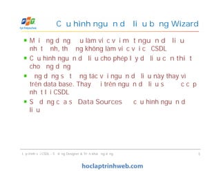 Mỗi ứng dụng đều làm việc với một nguồn dữ liệu
nhất định, thường không làm việc với cả CSDL
Cấu hình nguồn dữ liệu cho phép lấy dữ liệu cần thiết
cho ứng dụng
Ứng dụng sẽ tương tác với nguồn dữ liệu này thay vì
trên data base. Thay đổi trên nguồn dữ liệu sẽ được cập
nhật lại CSDL
Sử dụng cửa sổ Data Sources để cấu hình nguồn dữ
liệu
Cấu hình nguồn dữ liệu bằng Wizard
Mỗi ứng dụng đều làm việc với một nguồn dữ liệu
nhất định, thường không làm việc với cả CSDL
Cấu hình nguồn dữ liệu cho phép lấy dữ liệu cần thiết
cho ứng dụng
Ứng dụng sẽ tương tác với nguồn dữ liệu này thay vì
trên data base. Thay đổi trên nguồn dữ liệu sẽ được cập
nhật lại CSDL
Sử dụng cửa sổ Data Sources để cấu hình nguồn dữ
liệu
Lập trình với CSDL - Sử dụng Designer & Triển khai ứng dụng 5
 