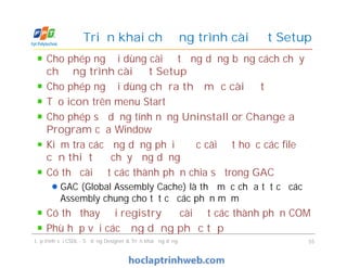 Cho phép người dùng cài đặt ứng dụng bằng cách chạy
chương trình cài đặt Setup
Cho phép người dùng chỉ ra thư mục cài đặt
Tạo icon trên menu Start
Cho phép sử dụng tính năng Uninstall or Change a
Program của Window
Kiểm tra các ứng dụng phải được cài đặt hoặc các file
cần thiết để chạy ứng dụng
Có thể cài đặt các thành phần chia sẻ trong GAC
GAC (Global Assembly Cache) là thư mục chứa tất cả các
Assembly chung cho tất cả các phần mềm
Có thể thay đổi registry để cài đặt các thành phần COM
Phù hợp với các ứng dụng phức tạp
Triển khai chương trình cài đặt Setup
Cho phép người dùng cài đặt ứng dụng bằng cách chạy
chương trình cài đặt Setup
Cho phép người dùng chỉ ra thư mục cài đặt
Tạo icon trên menu Start
Cho phép sử dụng tính năng Uninstall or Change a
Program của Window
Kiểm tra các ứng dụng phải được cài đặt hoặc các file
cần thiết để chạy ứng dụng
Có thể cài đặt các thành phần chia sẻ trong GAC
GAC (Global Assembly Cache) là thư mục chứa tất cả các
Assembly chung cho tất cả các phần mềm
Có thể thay đổi registry để cài đặt các thành phần COM
Phù hợp với các ứng dụng phức tạp
Lập trình với CSDL - Sử dụng Designer & Triển khai ứng dụng 55
 