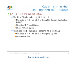 B2. Thiết lập cho project Setup
Thiết lập file chạy chương trình cài đặt
Nhấn vào một thư mục bất kỳ trong File System (Application
Folder)
Chọn Add Project Output
Chọn Primary output
Thêm các file bổ sung như Readme hoặc file CSDL
Nhấn vào một thư mục bất kỳ trong File System
Chọn Add File
Các bước triển khai
chương trình cài đặt Setup
B2. Thiết lập cho project Setup
Thiết lập file chạy chương trình cài đặt
Nhấn vào một thư mục bất kỳ trong File System (Application
Folder)
Chọn Add Project Output
Chọn Primary output
Thêm các file bổ sung như Readme hoặc file CSDL
Nhấn vào một thư mục bất kỳ trong File System
Chọn Add File
Lập trình với CSDL - Sử dụng Designer & Triển khai ứng dụng 58
 
