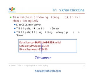 Triển trai cho một nhóm người dùng được kết nối với
nhau bởi mạng LAN
Lưu CSDL trên server
Thiết lập chuỗi kết nối trỏ đến Server
Thiết lập cho tất cả người dùng đều truy cập được đến
Server
Triển khai ClickOne
Triển trai cho một nhóm người dùng được kết nối với
nhau bởi mạng LAN
Lưu CSDL trên server
Thiết lập chuỗi kết nối trỏ đến Server
Thiết lập cho tất cả người dùng đều truy cập được đến
Server
Lập trình với CSDL - Sử dụng Designer & Triển khai ứng dụng 61
Data Source=SAMSUNG-R439;Initial
Catalog=MMABooks;User
ID=sa;Password=123456
Tên server
 