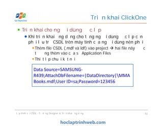 Triển khai cho người dùng độc lập
Khi triển khai ứng dụng cho từng người dùng độc lập cần
phải lưu trữ CSDL trên máy tính của người dùng nên phải
Thêm file CSDL (.mdf và ldf) vào project  hai file này được
tự động thêm vào cửa sổ Application Files
Thiết lập chuỗi kết nối
Triển khai ClickOne
Triển khai cho người dùng độc lập
Khi triển khai ứng dụng cho từng người dùng độc lập cần
phải lưu trữ CSDL trên máy tính của người dùng nên phải
Thêm file CSDL (.mdf và ldf) vào project  hai file này được
tự động thêm vào cửa sổ Application Files
Thiết lập chuỗi kết nối
Lập trình với CSDL - Sử dụng Designer & Triển khai ứng dụng 62
Data Source=SAMSUNG-
R439;AttachDbFilename=|DataDirectory|MMA
Books.mdf;User ID=sa;Password=123456
 