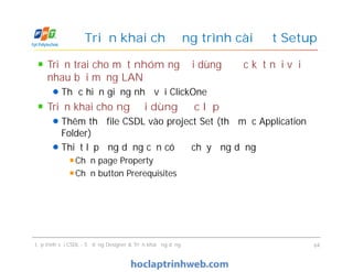Triển trai cho một nhóm người dùng được kết nối với
nhau bởi mạng LAN
Thực hiện giống như với ClickOne
Triển khai cho người dùng độc lập
Thêm thư file CSDL vào project Set (thư mục Application
Folder)
Thiết lập ứng dụng cần có để chạy ứng dụng
Chọn page Property
Chọn button Prerequisites
Triển khai chương trình cài đặt Setup
Triển trai cho một nhóm người dùng được kết nối với
nhau bởi mạng LAN
Thực hiện giống như với ClickOne
Triển khai cho người dùng độc lập
Thêm thư file CSDL vào project Set (thư mục Application
Folder)
Thiết lập ứng dụng cần có để chạy ứng dụng
Chọn page Property
Chọn button Prerequisites
Lập trình với CSDL - Sử dụng Designer & Triển khai ứng dụng 64
 
