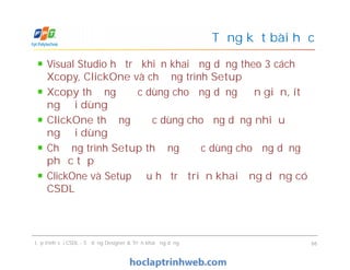 Visual Studio hỗ trợ khiển khai ứng dụng theo 3 cách
Xcopy, ClickOne và chương trình Setup
Xcopy thường được dùng cho ứng dụng đơn giản, ít
người dùng
ClickOne thường được dùng cho ứng dụng nhiều
người dùng
Chương trình Setup thường được dùng cho ứng dụng
phức tạp
ClickOne và Setup đều hỗ trợ triển khai ứng dụng có
CSDL
Tổng kết bài học
Visual Studio hỗ trợ khiển khai ứng dụng theo 3 cách
Xcopy, ClickOne và chương trình Setup
Xcopy thường được dùng cho ứng dụng đơn giản, ít
người dùng
ClickOne thường được dùng cho ứng dụng nhiều
người dùng
Chương trình Setup thường được dùng cho ứng dụng
phức tạp
ClickOne và Setup đều hỗ trợ triển khai ứng dụng có
CSDL
Lập trình với CSDL - Sử dụng Designer & Triển khai ứng dụng 66
 
