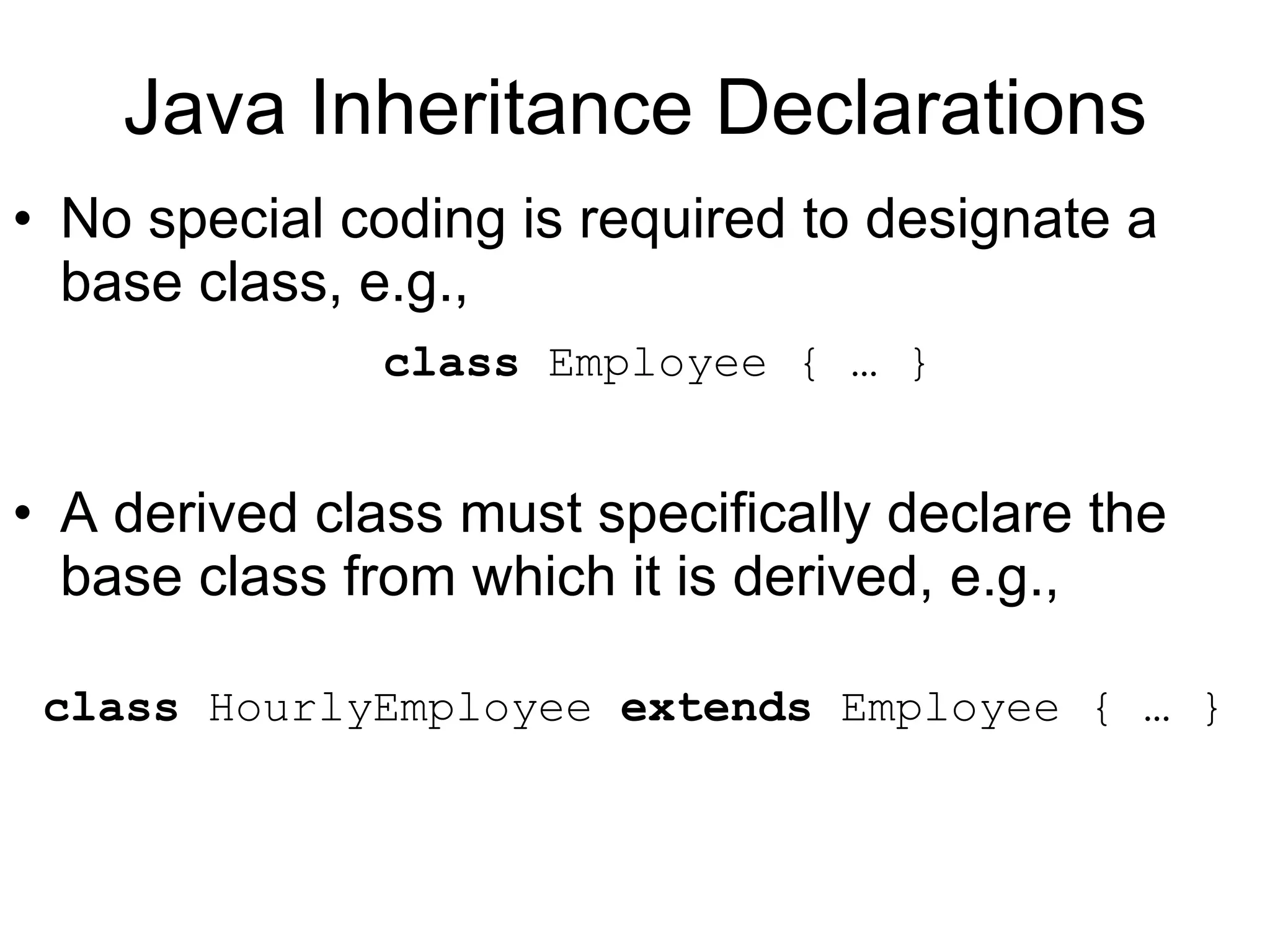 Java Inheritance Declarations No special coding is required to designate a base class, e.g., class Employee { … } A derived class must specifically declare the base class from which it is derived, e.g., class HourlyEmployee extends Employee { … } 