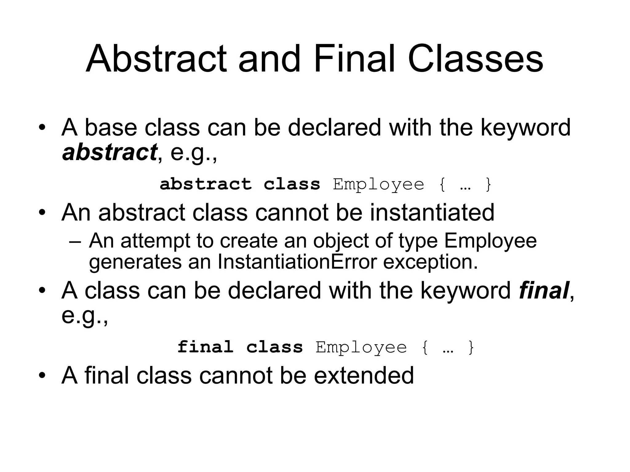 Abstract and Final Classes A base class can be declared with the keyword abstract , e.g., abstract class Employee { … } An abstract class cannot be instantiated An attempt to create an object of type Employee generates an InstantiationError exception. A class can be declared with the keyword final , e.g., final class Employee { … } A final class cannot be extended 