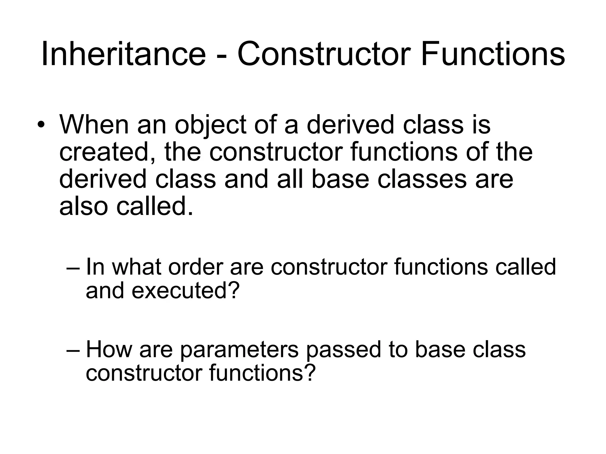 Inheritance - Constructor Functions When an object of a derived class is created, the constructor functions of the derived class and all base classes are also called. In what order are constructor functions called and executed? How are parameters passed to base class constructor functions? 