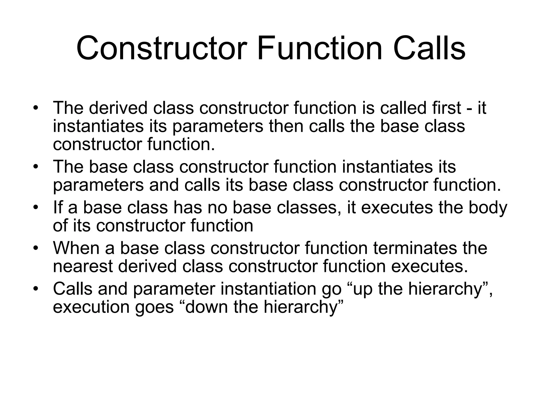 Constructor Function Calls The derived class constructor function is called first - it instantiates its parameters then calls the base class constructor function. The base class constructor function instantiates its parameters and calls its base class constructor function. If a base class has no base classes, it executes the body of its constructor function When a base class constructor function terminates the nearest derived class constructor function executes. Calls and parameter instantiation go “up the hierarchy”, execution goes “down the hierarchy” 