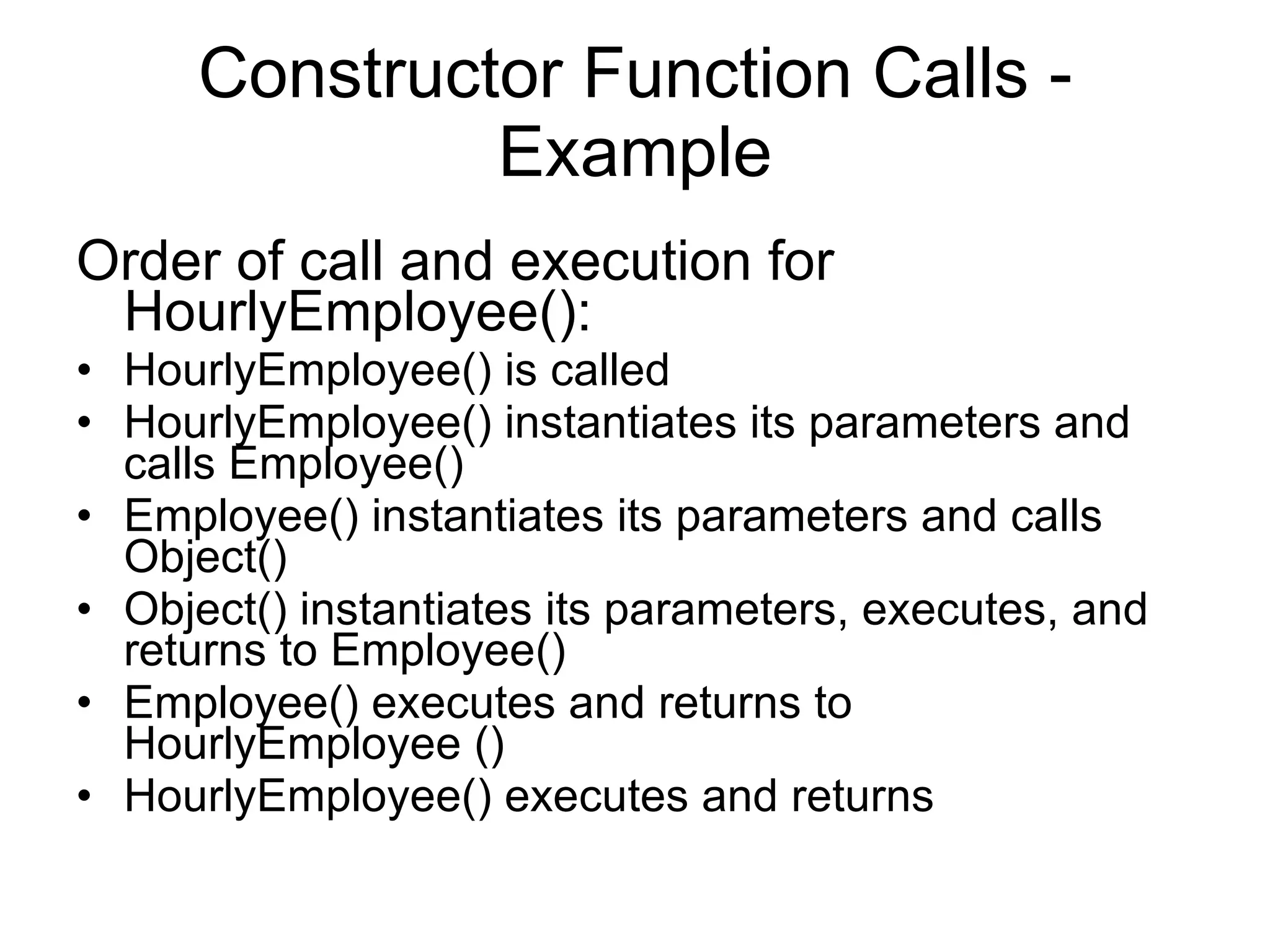 Constructor Function Calls - Example Order of call and execution for HourlyEmployee(): HourlyEmployee() is called HourlyEmployee() instantiates its parameters and calls Employee() Employee() instantiates its parameters and calls Object() Object() instantiates its parameters, executes, and returns to Employee() Employee() executes and returns to HourlyEmployee () HourlyEmployee() executes and returns 
