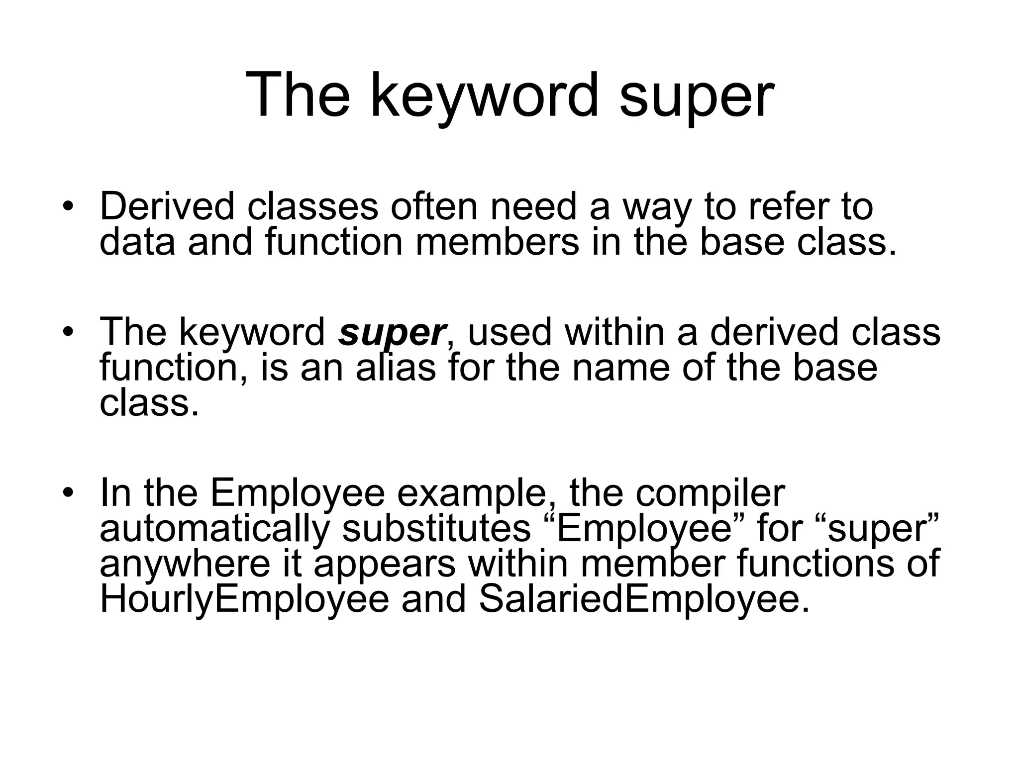 The keyword super Derived classes often need a way to refer to data and function members in the base class. The keyword super , used within a derived class function, is an alias for the name of the base class. In the Employee example, the compiler automatically substitutes “Employee” for “super” anywhere it appears within member functions of HourlyEmployee and SalariedEmployee. 