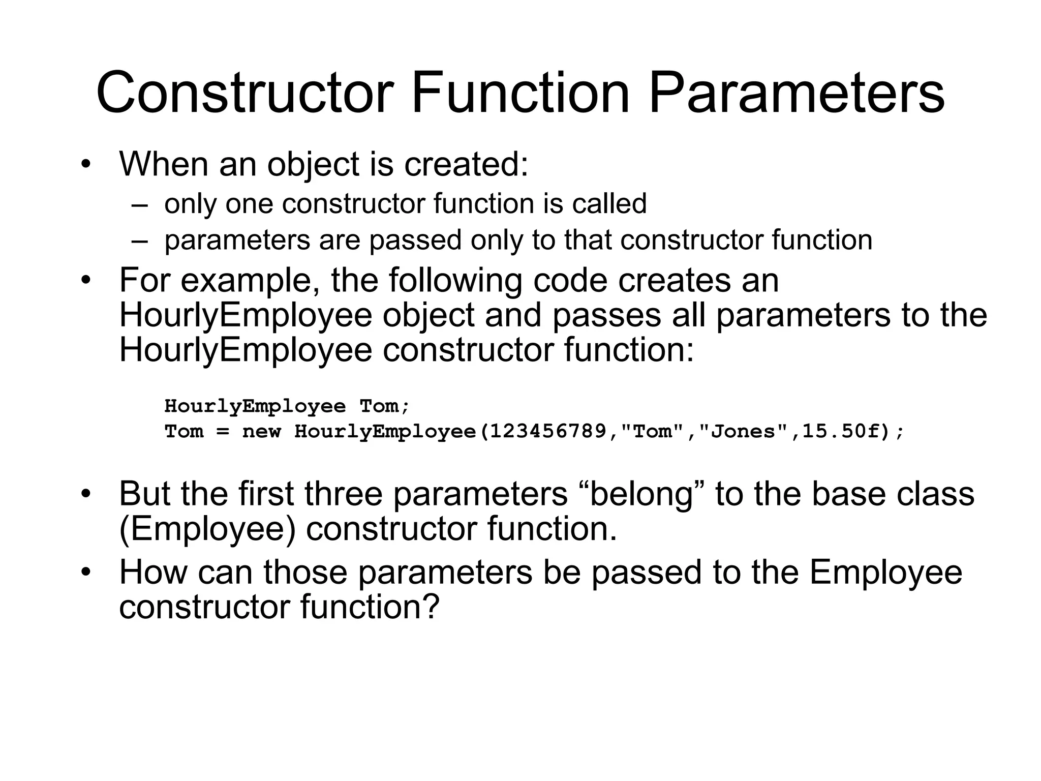 Constructor Function Parameters When an object is created: only one constructor function is called parameters are passed only to that constructor function For example, the following code creates an HourlyEmployee object and passes all parameters to the HourlyEmployee constructor function: HourlyEmployee Tom; Tom = new HourlyEmployee(123456789,&quot;Tom&quot;,&quot;Jones&quot;,15.50f); But the first three parameters “belong” to the base class (Employee) constructor function. How can those parameters be passed to the Employee constructor function? 