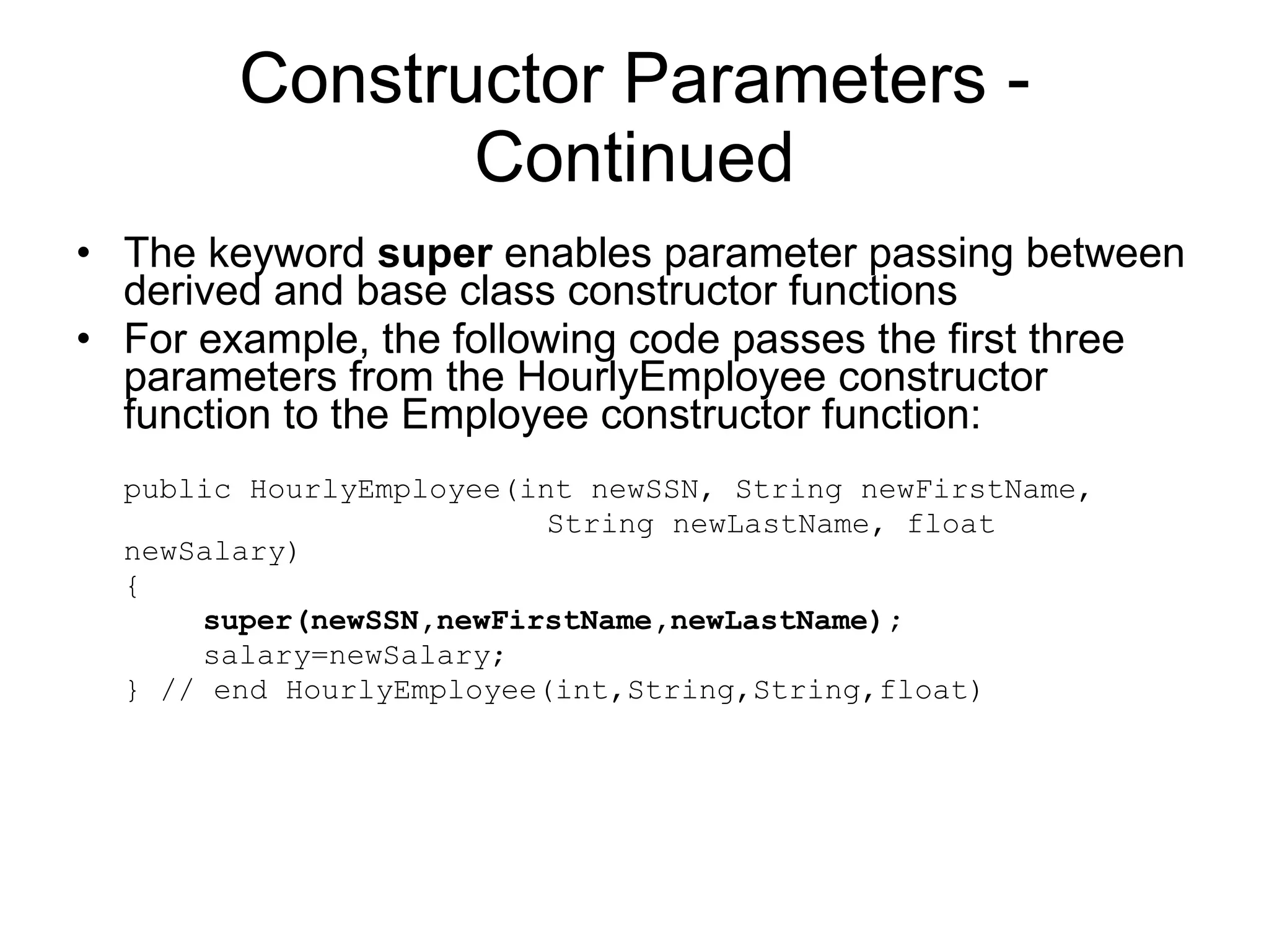 Constructor Parameters - Continued The keyword super enables parameter passing between derived and base class constructor functions For example, the following code passes the first three parameters from the HourlyEmployee constructor function to the Employee constructor function: public HourlyEmployee(int newSSN, String newFirstName, String newLastName, float newSalary) { super(newSSN,newFirstName,newLastName); salary=newSalary; } // end HourlyEmployee(int,String,String,float) 