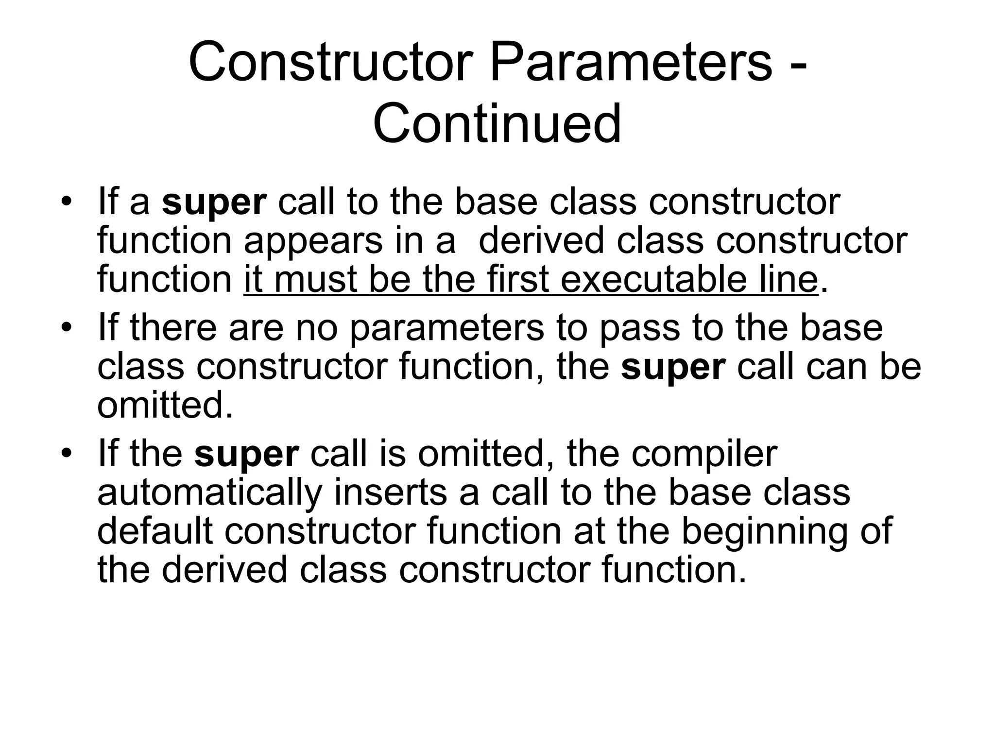 Constructor Parameters - Continued If a super call to the base class constructor function appears in a derived class constructor function it must be the first executable line . If there are no parameters to pass to the base class constructor function, the super call can be omitted. If the super call is omitted, the compiler automatically inserts a call to the base class default constructor function at the beginning of the derived class constructor function. 