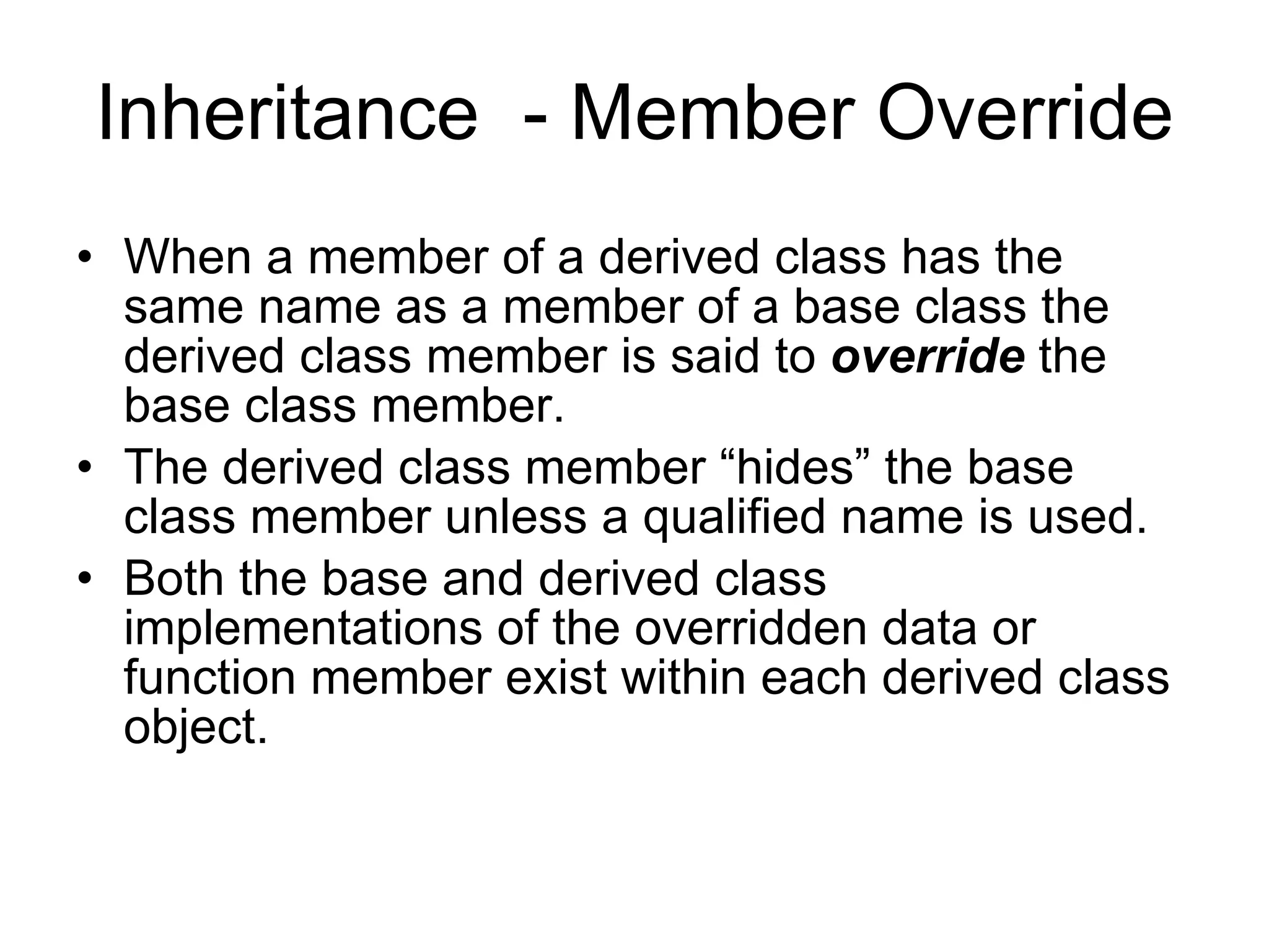 Inheritance - Member Override When a member of a derived class has the same name as a member of a base class the derived class member is said to override the base class member. The derived class member “hides” the base class member unless a qualified name is used. Both the base and derived class implementations of the overridden data or function member exist within each derived class object. 